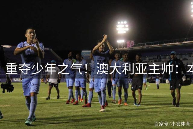重夺少年之气！澳大利亚主帅：本西一直练3分！实战已经会出手了